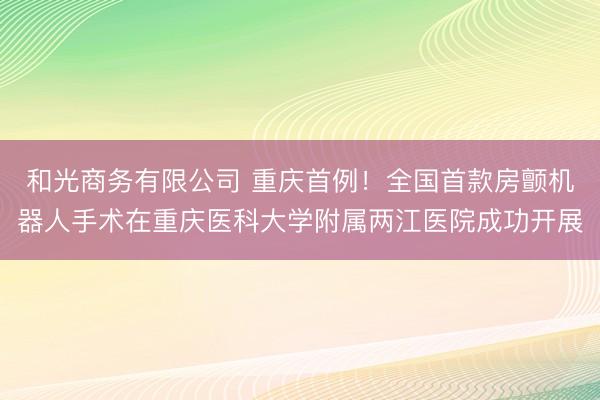 和光商务有限公司 重庆首例！全国首款房颤机器人手术在重庆医科大学附属两江医院成功开展