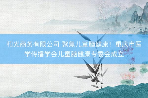 和光商务有限公司 聚焦儿童脑健康！重庆市医学传播学会儿童脑健康专委会成立
