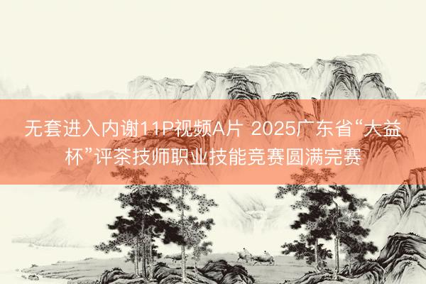 无套进入内谢11P视频A片 2025广东省“大益杯”评茶技师职业技能竞赛圆满完赛
