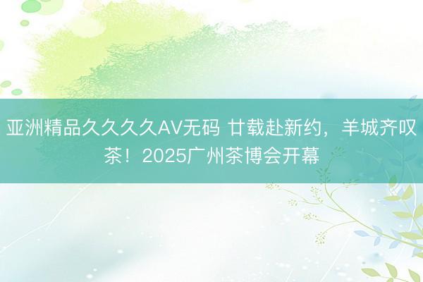 亚洲精品久久久久AV无码 廿载赴新约，羊城齐叹茶！2025广州茶博会开幕
