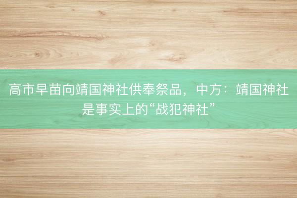 高市早苗向靖国神社供奉祭品，中方：靖国神社是事实上的“战犯神社”