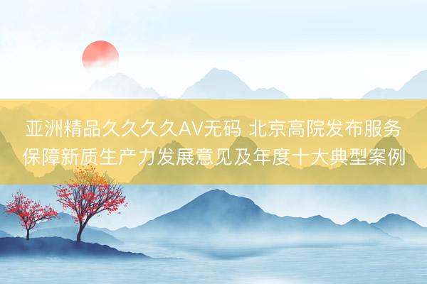 亚洲精品久久久久AV无码 北京高院发布服务保障新质生产力发展意见及年度十大典型案例