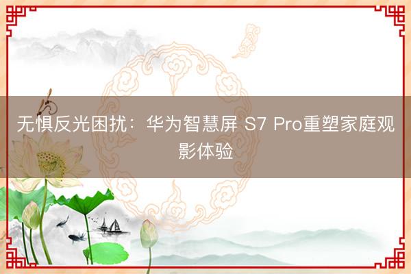 无惧反光困扰：华为智慧屏 S7 Pro重塑家庭观影体验