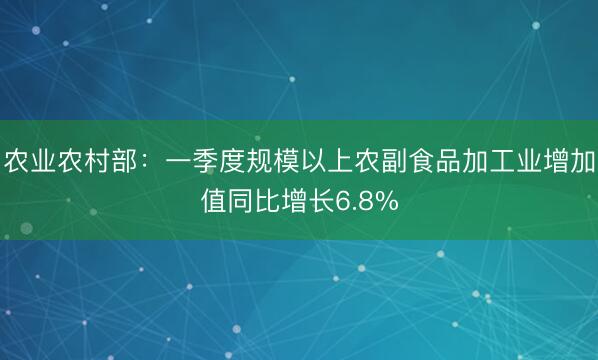农业农村部：一季度规模以上农副食品加工业增加值同比增长6.8%