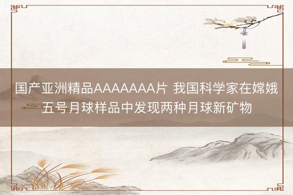 国产亚洲精品AAAAAAA片 我国科学家在嫦娥五号月球样品中发现两种月球新矿物