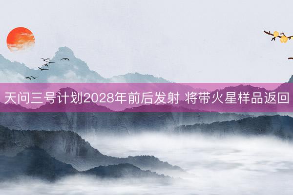 天问三号计划2028年前后发射 将带火星样品返回