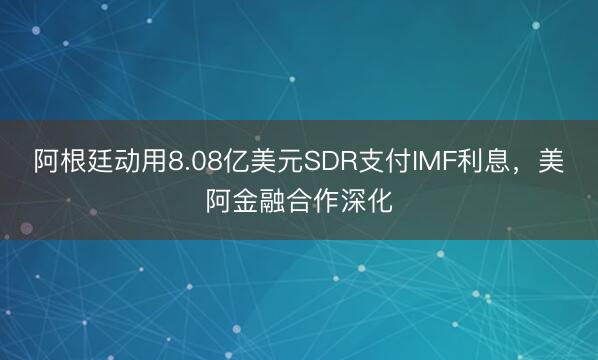 阿根廷动用8.08亿美元SDR支付IMF利息，美阿金融合作深化