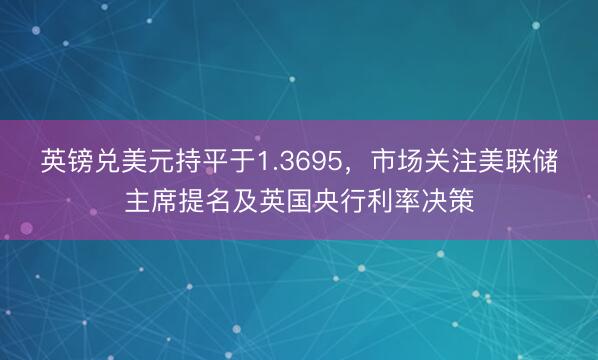 英镑兑美元持平于1.3695，市场关注美联储主席提名及英国央行利率决策