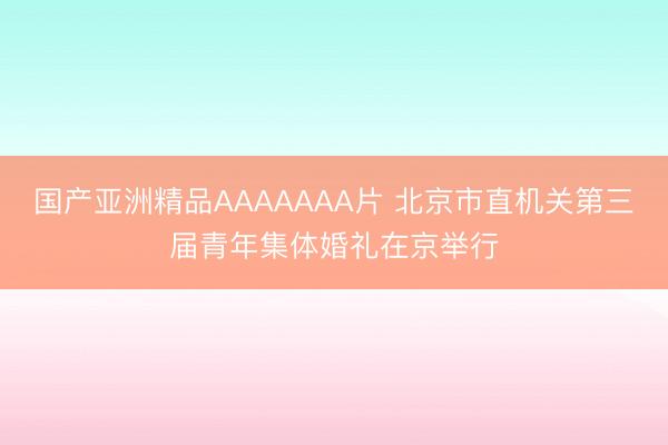 国产亚洲精品AAAAAAA片 北京市直机关第三届青年集体婚礼在京举行