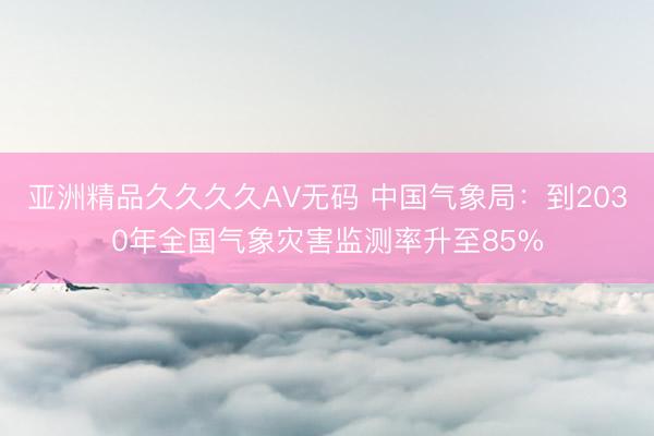 亚洲精品久久久久AV无码 中国气象局：到2030年全国气象灾害监测率升至85%
