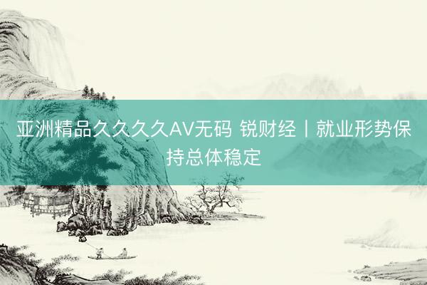 亚洲精品久久久久AV无码 锐财经丨就业形势保持总体稳定