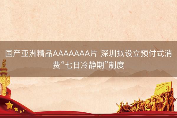 国产亚洲精品AAAAAAA片 深圳拟设立预付式消费“七日冷静期”制度