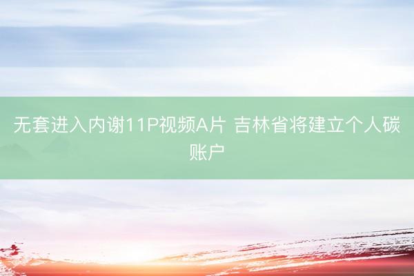 无套进入内谢11P视频A片 吉林省将建立个人碳账户