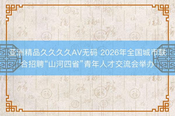 亚洲精品久久久久AV无码 2026年全国城市联合招聘“山河四省”青年人才交流会举办