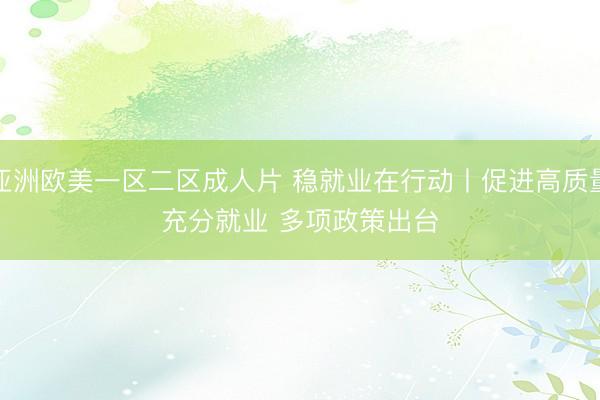 亚洲欧美一区二区成人片 稳就业在行动丨促进高质量充分就业 多项政策出台
