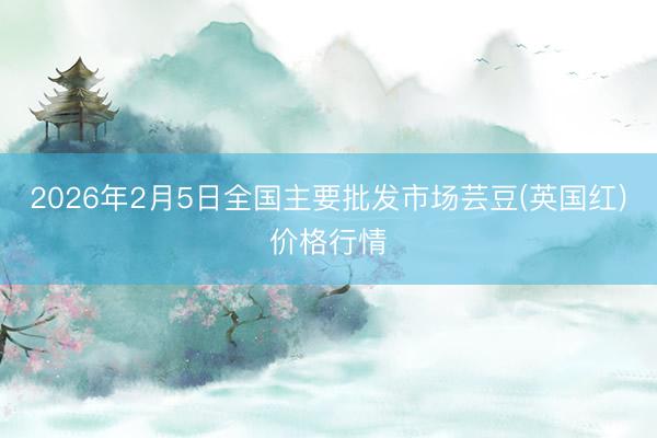 2026年2月5日全国主要批发市场芸豆(英国红)价格行情