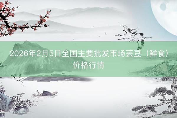 2026年2月5日全国主要批发市场芸豆（鲜食）价格行情