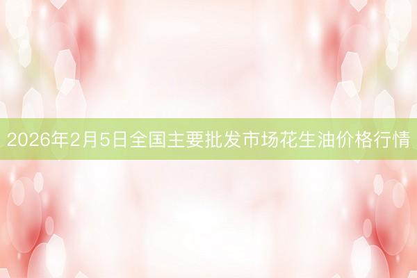 2026年2月5日全国主要批发市场花生油价格行情