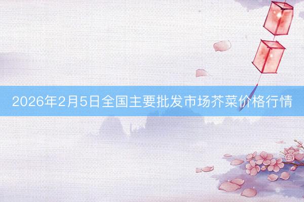 2026年2月5日全国主要批发市场芥菜价格行情