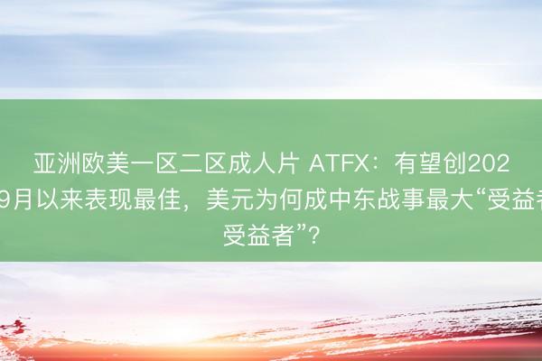 亚洲欧美一区二区成人片 ATFX：有望创2022年9月以来表现最佳，美元为何成中东战事最大“受益者”？