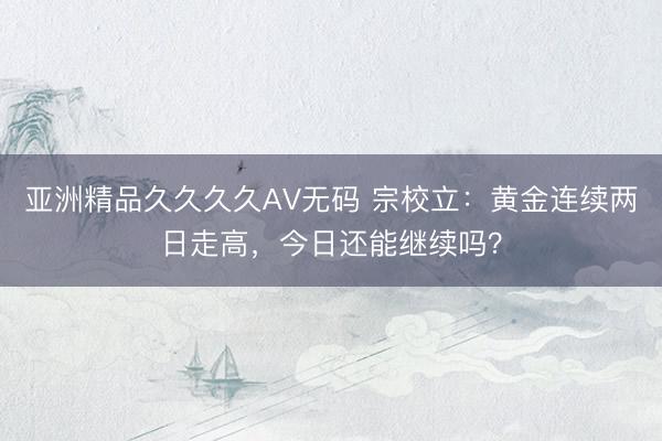 亚洲精品久久久久AV无码 宗校立：黄金连续两日走高，今日还能继续吗？