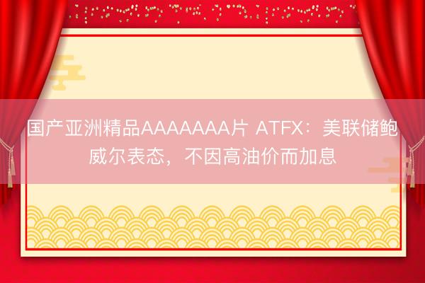 国产亚洲精品AAAAAAA片 ATFX：美联储鲍威尔表态，不因高油价而加息