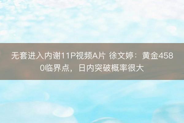 无套进入内谢11P视频A片 徐文婷：黄金4580临界点，日内突破概率很大