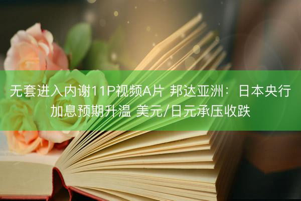 无套进入内谢11P视频A片 邦达亚洲：日本央行加息预期升温 美元/日元承压收跌