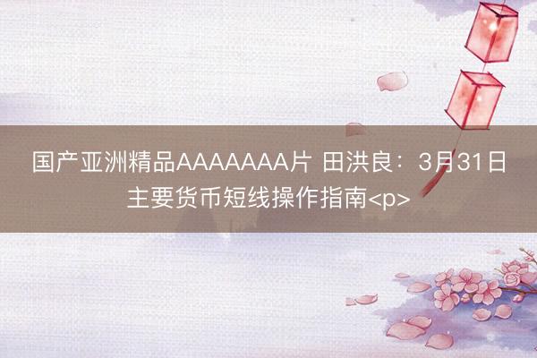 国产亚洲精品AAAAAAA片 田洪良：3月31日主要货币短线操作指南<p>