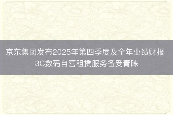 京东集团发布2025年第四季度及全年业绩财报 3C数码自营租赁服务备受青睐
