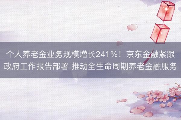 个人养老金业务规模增长241%！京东金融紧跟政府工作报告部署 推动全生命周期养老金融服务