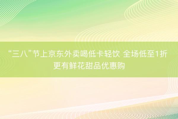 “三八”节上京东外卖喝低卡轻饮 全场低至1折 更有鲜花甜品优惠购