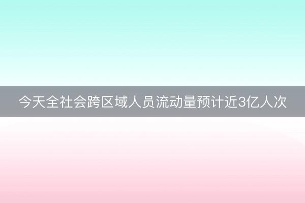 今天全社会跨区域人员流动量预计近3亿人次