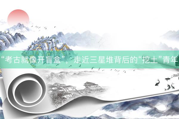 “考古就像开盲盒”，走近三星堆背后的“挖土”青年