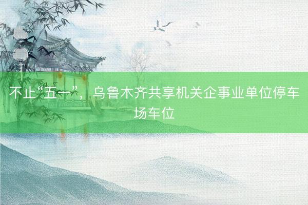 不止“五一”，乌鲁木齐共享机关企事业单位停车场车位