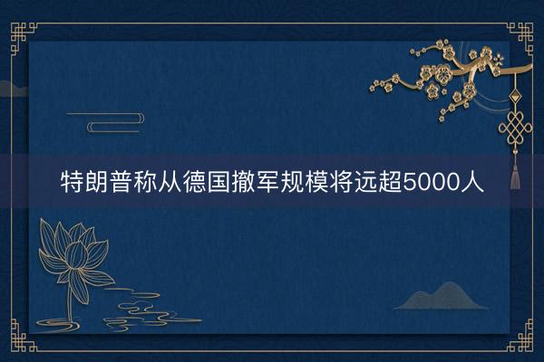 特朗普称从德国撤军规模将远超5000人
