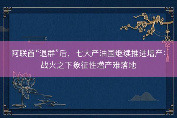 阿联酋“退群”后，七大产油国继续推进增产：战火之下象征性增产难落地