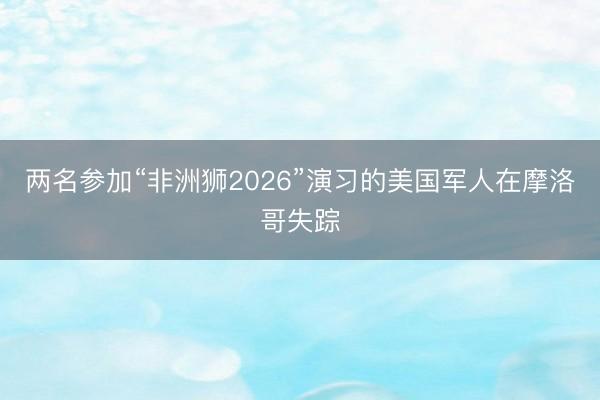 两名参加“非洲狮2026”演习的美国军人在摩洛哥失踪
