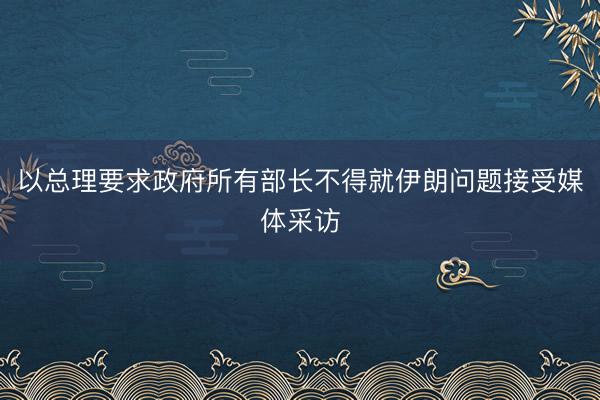 以总理要求政府所有部长不得就伊朗问题接受媒体采访