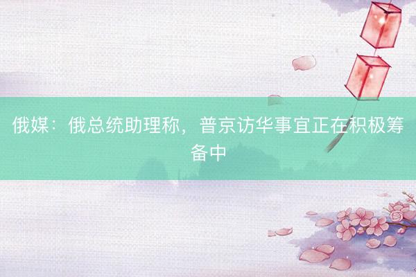 俄媒：俄总统助理称，普京访华事宜正在积极筹备中
