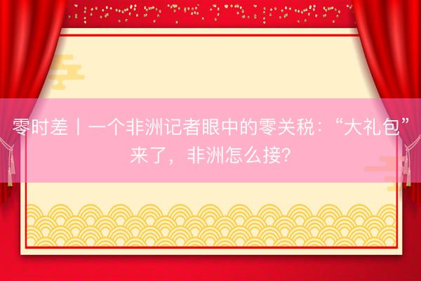 零时差丨一个非洲记者眼中的零关税：“大礼包”来了，非洲怎么接？