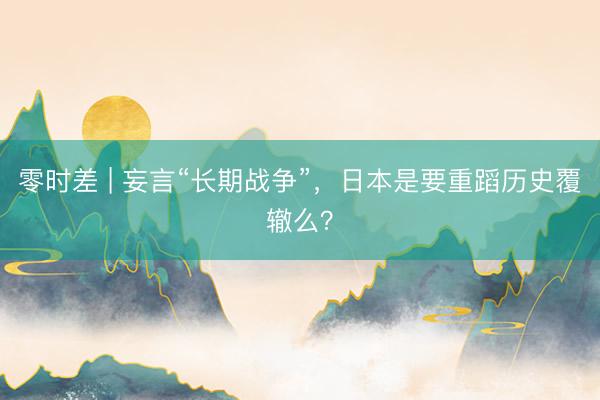 零时差 | 妄言“长期战争”，日本是要重蹈历史覆辙么？