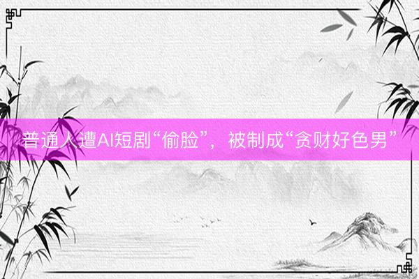 普通人遭AI短剧“偷脸”，被制成“贪财好色男”
