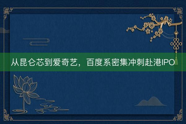 从昆仑芯到爱奇艺，百度系密集冲刺赴港IPO