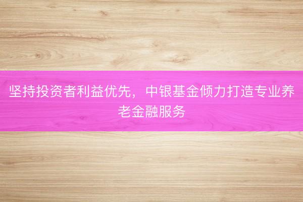 坚持投资者利益优先，中银基金倾力打造专业养老金融服务