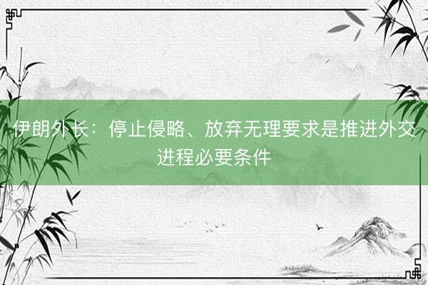 伊朗外长：停止侵略、放弃无理要求是推进外交进程必要条件