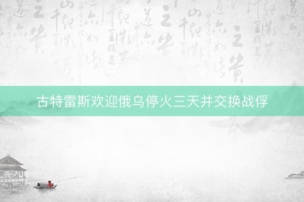 古特雷斯欢迎俄乌停火三天并交换战俘
