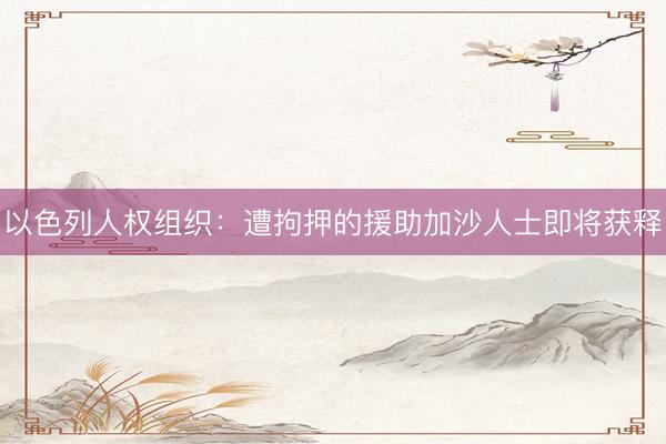 以色列人权组织：遭拘押的援助加沙人士即将获释