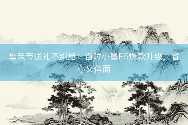 母亲节送礼不纠结：百吋小墨E5爆款升级，省心又体面