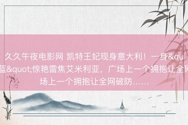 久久午夜电影网 凯特王妃现身意大利！一身"意大利蓝"惊艳雷焦艾米利亚，广场上一个拥抱让全网破防……